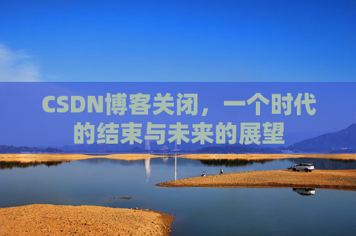 CSDN博客关闭，一个时代的结束与未来的展望